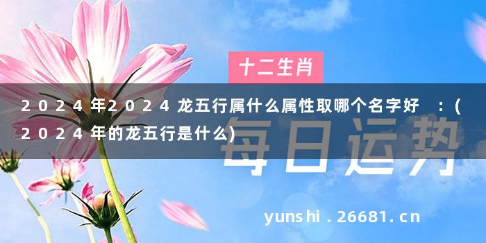 2024年2024龙五行属什么属性取哪个名字好 :(2024年的龙五行是什么)
